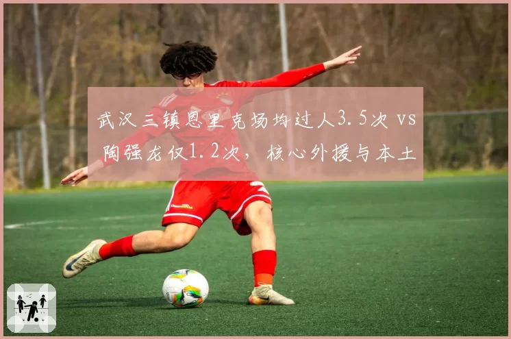 武汉三镇恩里克场均过人3.5次 vs 陶强龙仅1.2次，核心外援与本土球员差距扩大