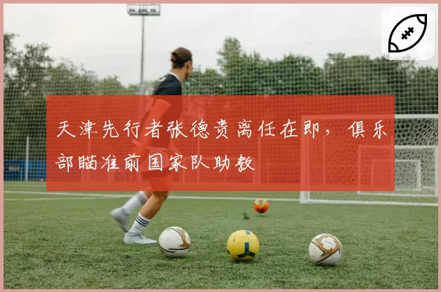 天津先行者张德贵离任在即,俱乐部瞄准前国家队助教