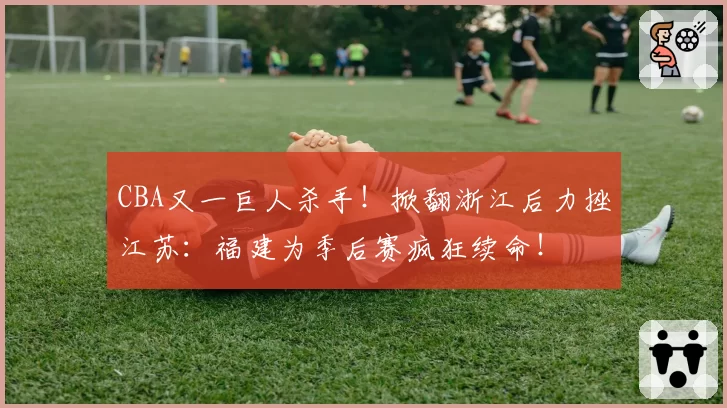 CBA又一巨人杀手！掀翻浙江后力挫江苏：福建为季后赛疯狂续命！