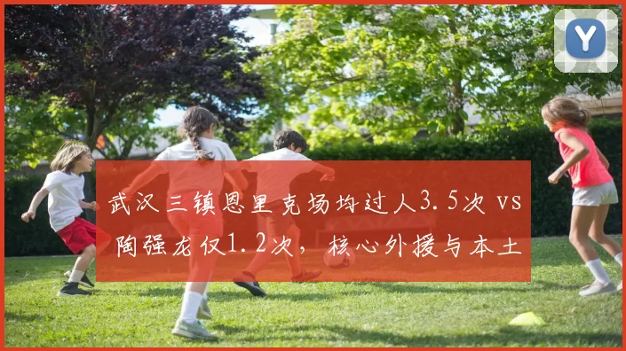 武汉三镇恩里克场均过人3.5次 vs 陶强龙仅1.2次，核心外援与本土球员差距扩大