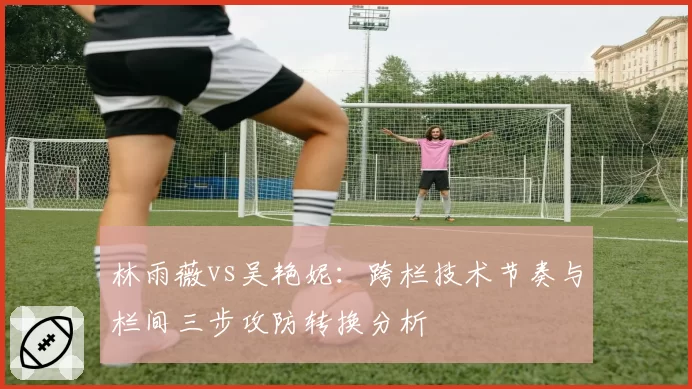 林雨薇vs吴艳妮：跨栏技术节奏与栏间三步攻防转换分析