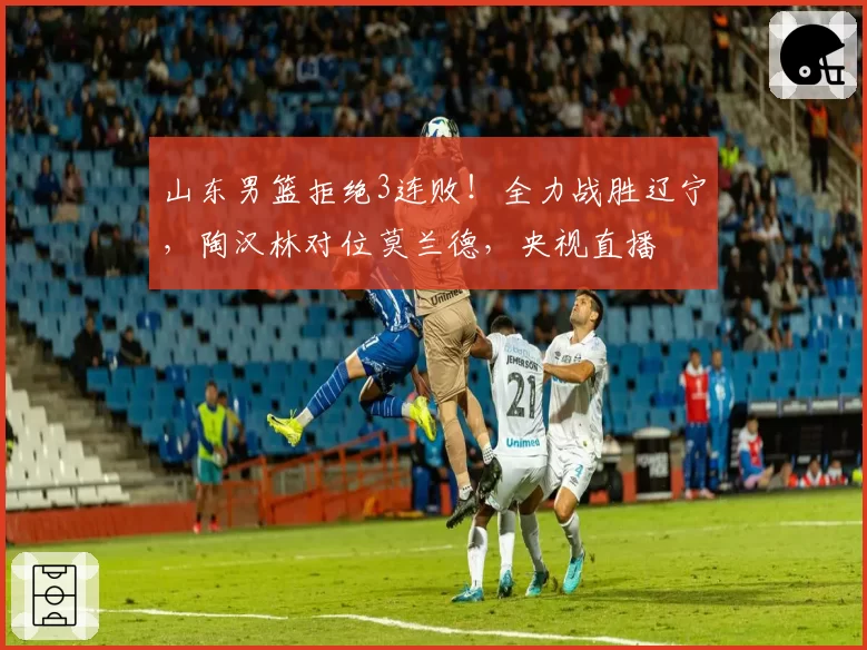 山东男篮拒绝3连败！全力战胜辽宁，陶汉林对位莫兰德，央视直播