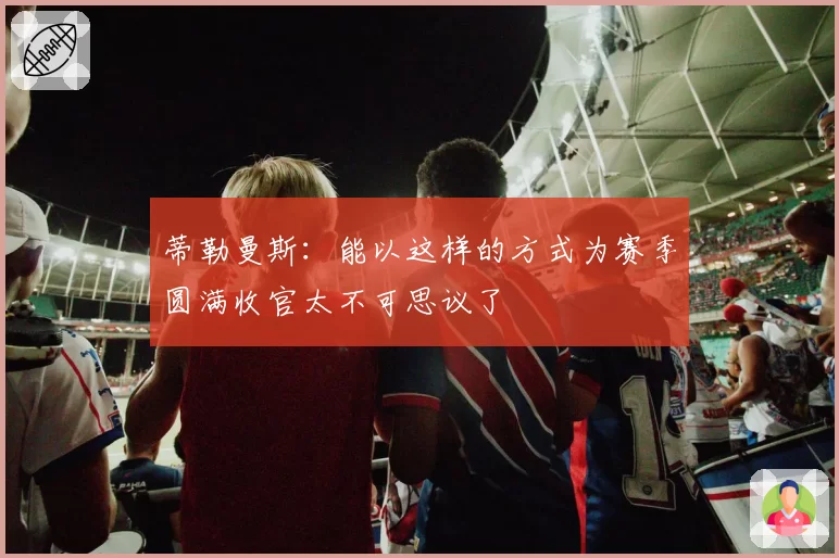 蒂勒曼斯：能以这样的方式为赛季圆满收官太不可思议了