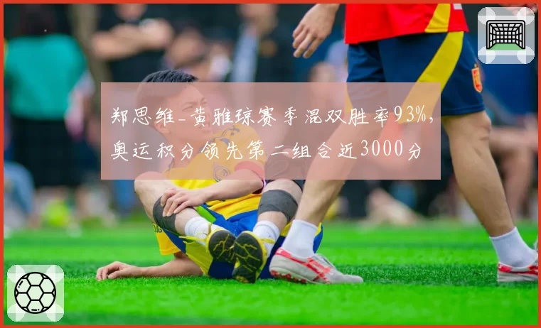 郑思维_黄雅琼赛季混双胜率93%，奥运积分领先第二组合近3000分