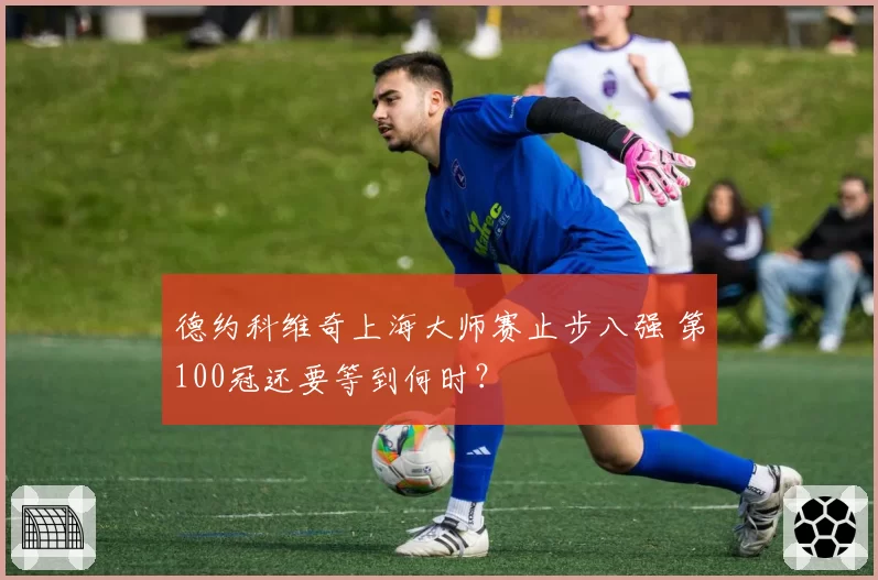 德约科维奇上海大师赛止步八强 第100冠还要等到何时？