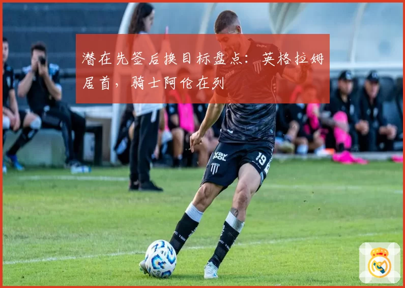 潜在先签后换目标盘点：英格拉姆居首，骑士阿伦在列