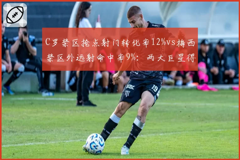 C罗禁区抢点射门转化率12%vs梅西禁区外远射命中率9%：两大巨星得分方式演变