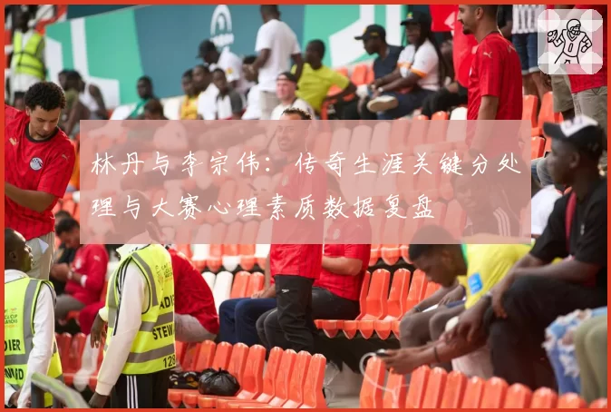 林丹与李宗伟：传奇生涯关键分处理与大赛心理素质数据复盘