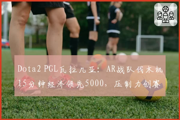 Dota2 PGL瓦拉几亚：AR战队伐木机15分钟经济领先5000，压制力创赛事新高