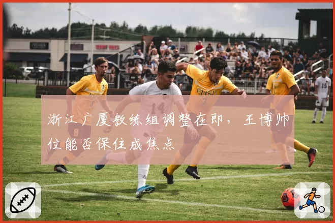 浙江广厦教练组调整在即，王博帅位能否保住成焦点