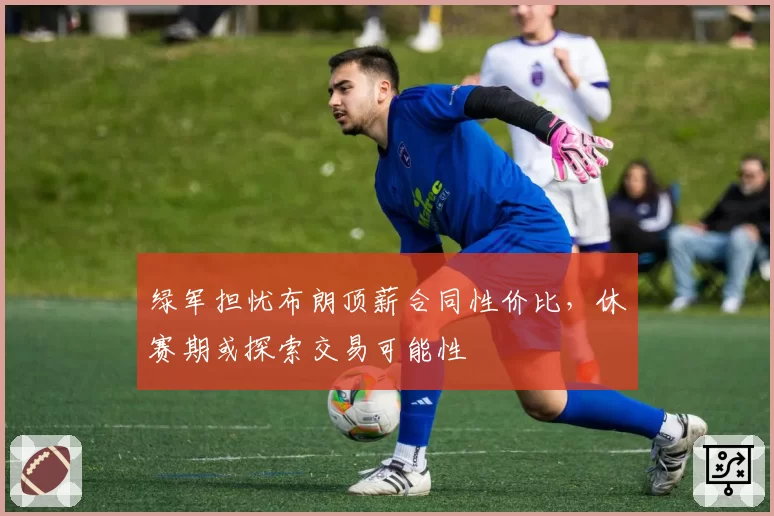 绿军担忧布朗顶薪合同性价比,休赛期或探索交易可能性