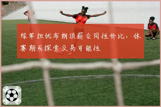绿军担忧布朗顶薪合同性价比,休赛期或探索交易可能性