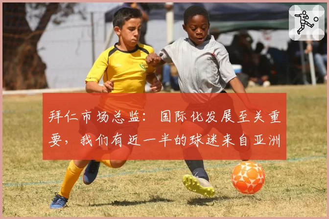 拜仁市场总监:国际化发展至关重要,我们有近一半的球迷来自亚洲