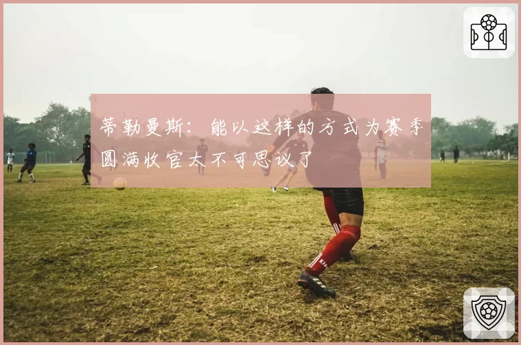 蒂勒曼斯：能以这样的方式为赛季圆满收官太不可思议了