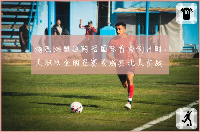 梅西加盟迈阿密国际首秀倒计时,美职联全明星赛或成其北美首战