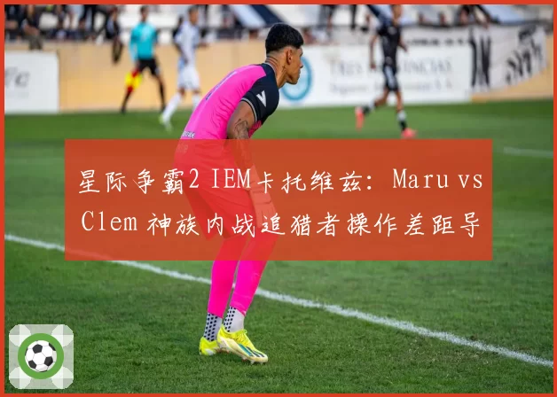 星际争霸2 IEM卡托维兹:Maru vs Clem 神族内战追猎者操作差距导致0-3