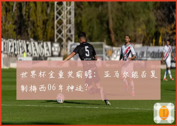 世界杯金童奖前瞻:亚马尔能否复制梅西06年神迹?