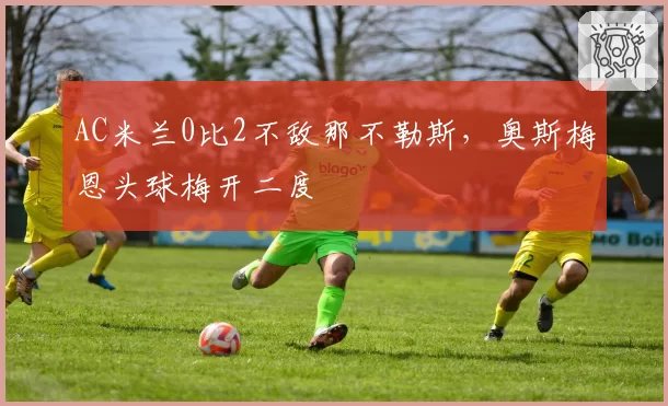 AC米兰0比2不敌那不勒斯,奥斯梅恩头球梅开二度