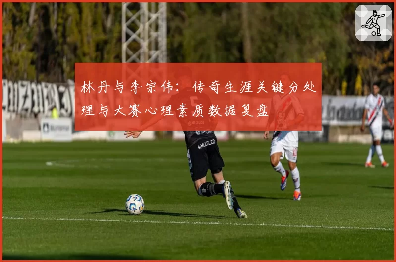 林丹与李宗伟：传奇生涯关键分处理与大赛心理素质数据复盘