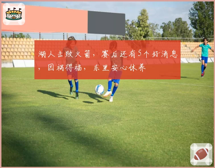 湖人击败火箭，赛后还有5个好消息，因祸得福，东里安心休养