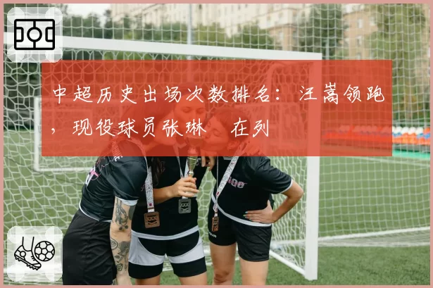 中超历史出场次数排名:汪嵩领跑,现役球员张琳芃在列