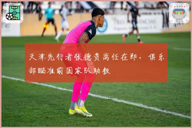 天津先行者张德贵离任在即,俱乐部瞄准前国家队助教