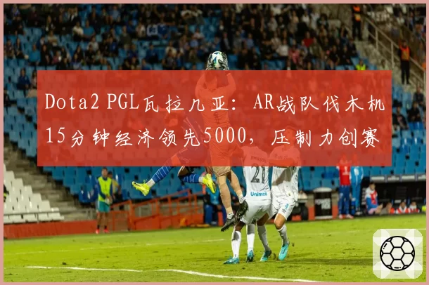Dota2 PGL瓦拉几亚：AR战队伐木机15分钟经济领先5000，压制力创赛事新高