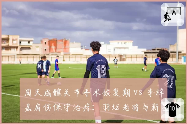 周天成髋关节手术恢复期 vs 李梓嘉肩伤保守治疗:羽坛老将与新星伤病应对理念碰撞