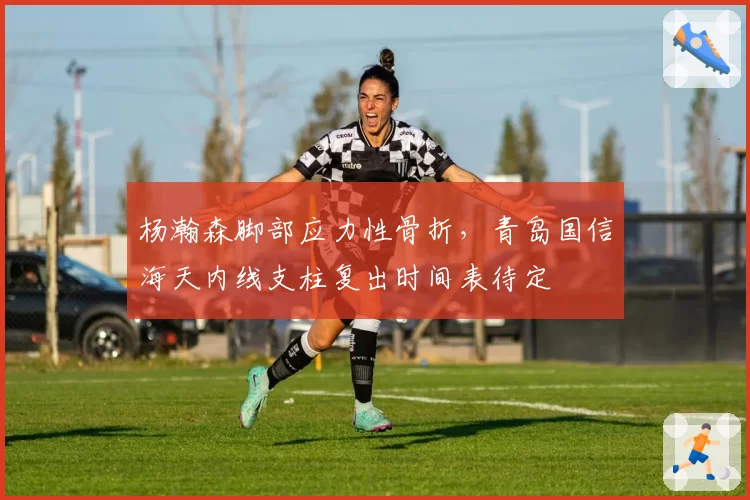 杨瀚森脚部应力性骨折，青岛国信海天内线支柱复出时间表待定