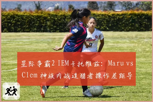 星际争霸2 IEM卡托维兹:Maru vs Clem 神族内战追猎者操作差距导致0-3