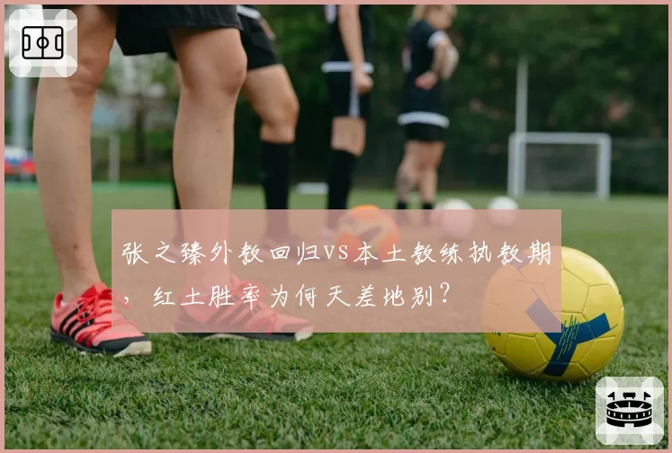 张之臻外教回归vs本土教练执教期，红土胜率为何天差地别？