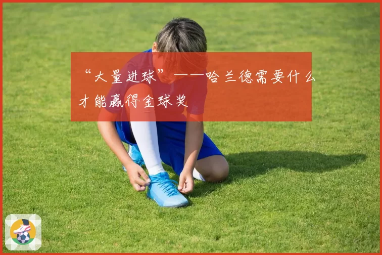 “大量进球”——哈兰德需要什么才能赢得金球奖